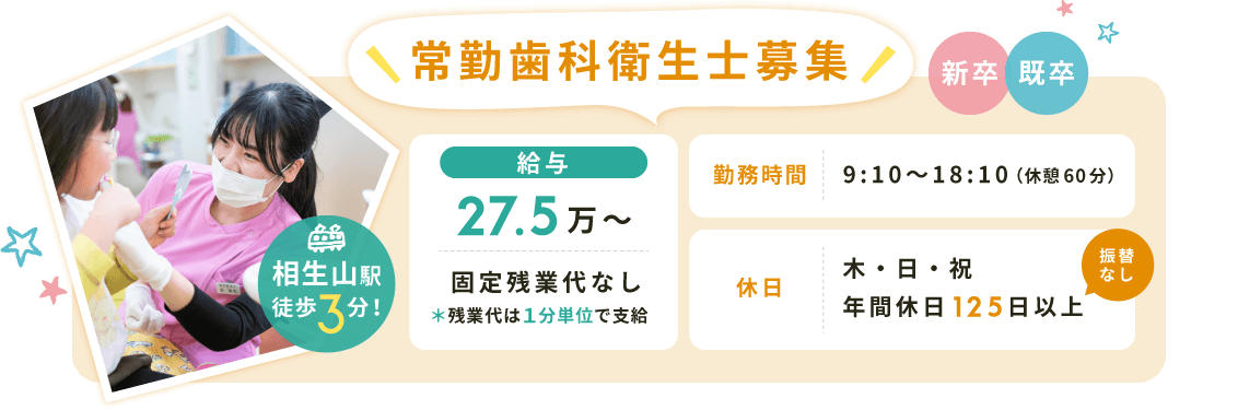 常勤歯科衛生士募集【給与】27.5万〜固定残業代なし*残業代は1分単位で支給【勤務時間】9:10〜18:10(休憩60分)【休日】木・日・祝(年間休日125日以上※振替なし)