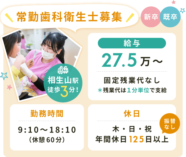 常勤歯科衛生士募集【給与】27.5万〜固定残業代なし*残業代は1分単位で支給【勤務時間】9:10〜18:10(休憩60分)【休日】木・日・祝(年間休日125日以上※振替なし)